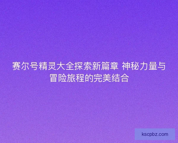 赛尔号精灵大全探索新篇章 神秘力量与冒险旅程的完美结合